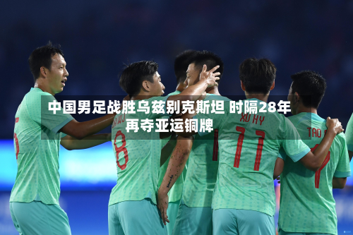 中国男足战胜乌兹别克斯坦 时隔28年再夺亚运铜牌-第2张图片