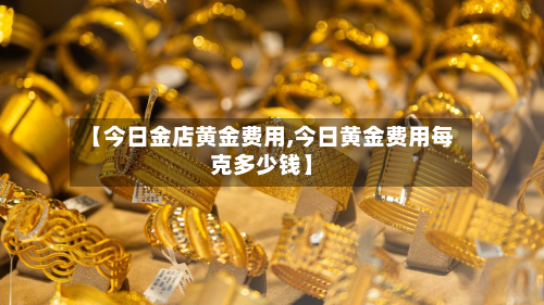 【今日金店黄金费用,今日黄金费用每克多少钱】