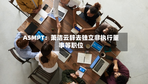 ASMPT：萧洁云辞去独立非执行董事等职位-第1张图片