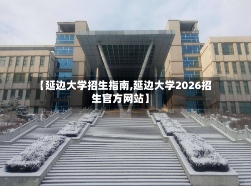 【延边大学招生指南,延边大学2026招生官方网站】-第3张图片