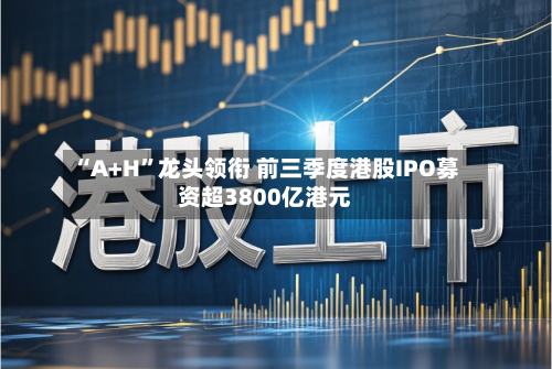 “A+H	”龙头领衔 前三季度港股IPO募资超3800亿港元-第2张图片