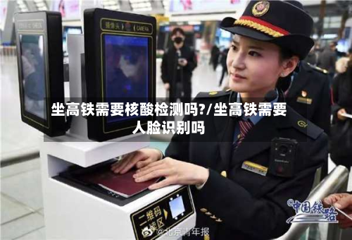 坐高铁需要核酸检测吗?/坐高铁需要人脸识别吗-第3张图片