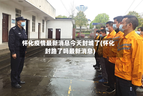 怀化疫情最新消息今天封城了(怀化封路了吗最新消息)