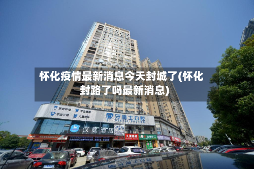 怀化疫情最新消息今天封城了(怀化封路了吗最新消息)-第3张图片