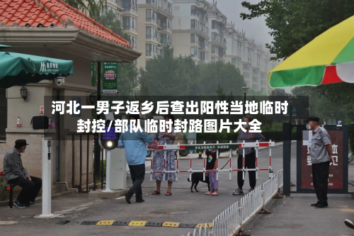 河北一男子返乡后查出阳性当地临时封控/部队临时封路图片大全