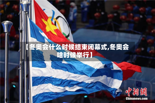 【冬奥会什么时候结束闭幕式,冬奥会啥时候举行】