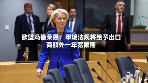 欧盟冯德莱恩：甲烷法规将给予出口商额外一年宽限期-第3张图片
