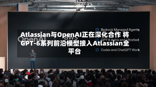 Atlassian与OpenAI正在深化合作 将GPT-6系列前沿模型接入Atlassian全平台
