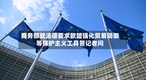 商务部就法德要求欧盟强化贸易防御等保护主义工具答记者问-第3张图片