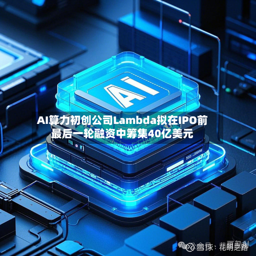 AI算力初创公司Lambda拟在IPO前最后一轮融资中筹集40亿美元-第3张图片