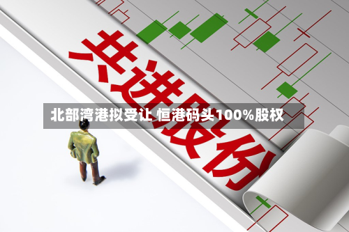 北部湾港拟受让 恒港码头100%股权-第1张图片