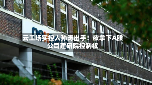 云工场实控人孙涛出手！欲拿下A股公司建研院控制权