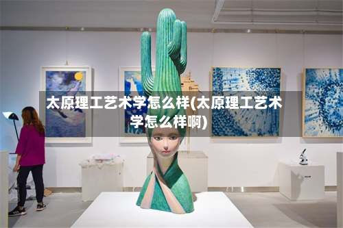太原理工艺术学怎么样(太原理工艺术学怎么样啊)-第2张图片
