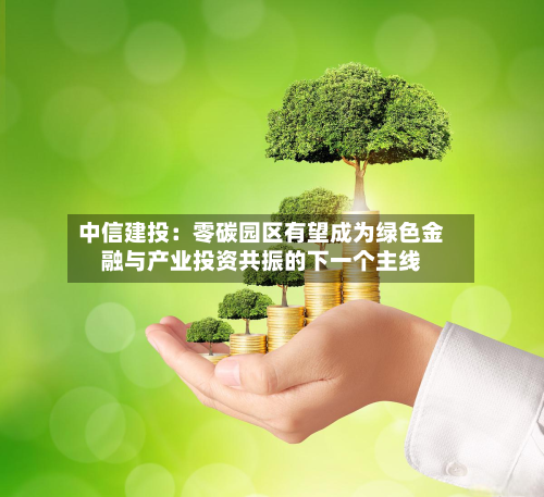 中信建投：零碳园区有望成为绿色金融与产业投资共振的下一个主线